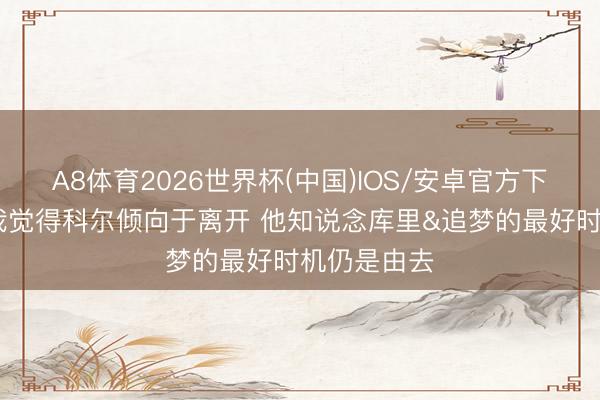 A8体育2026世界杯(中国)IOS/安卓官方下载 队记：我觉得科尔倾向于离开 他知说念库里&追梦的最好时机仍是由去