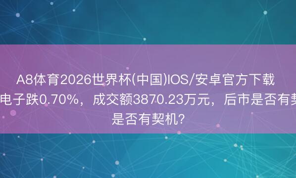 A8体育2026世界杯(中国)IOS/安卓官方下载 前卫电子跌0.70%，成交额3870.23万元，后市是否有契机？