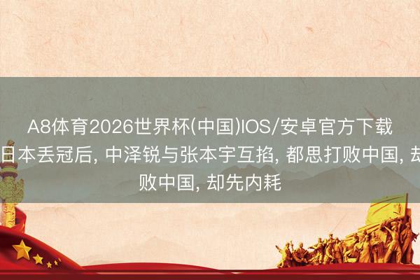 A8体育2026世界杯(中国)IOS/安卓官方下载 世乒赛日本丢冠后， 中泽锐与张本宇互掐， 都思打败中国， 却先内耗