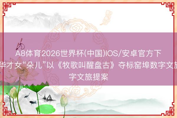 A8体育2026世界杯(中国)IOS/安卓官方下载 清华才女“朵儿”以《牧歌叫醒盘古》夺标窑埠数字文旅提案