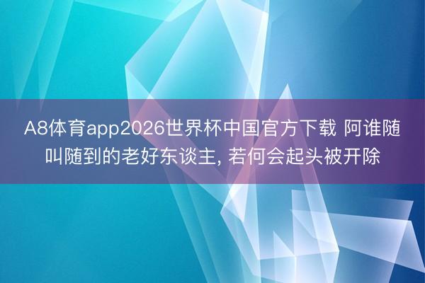 A8体育app2026世界杯中国官方下载 阿谁随叫随到的老好东谈主， 若何会起头被开除