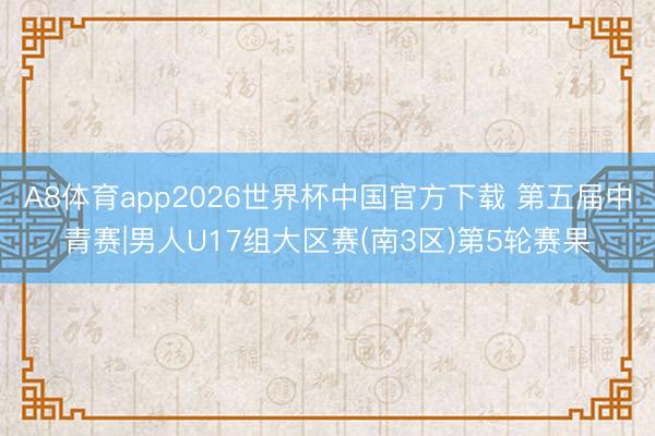 A8体育app2026世界杯中国官方下载 第五届中青赛|男人U17组大区赛(南3区)第5轮赛果