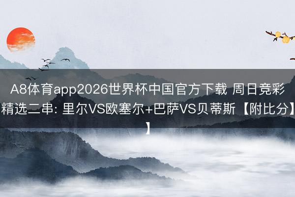 A8体育app2026世界杯中国官方下载 周日竞彩精选二串: 里尔VS欧塞尔+巴萨VS贝蒂斯【附比分】
