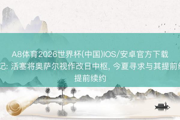 A8体育2026世界杯(中国)IOS/安卓官方下载 队记: 活塞将奥萨尔视作改日中枢， 今夏寻求与其提前续约