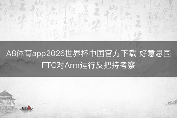 A8体育app2026世界杯中国官方下载 好意思国FTC对Arm运行反把持考察