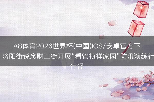 A8体育2026世界杯(中国)IOS/安卓官方下载 济阳街说念财工街开展“看管祯祥家园”防汛演练行径