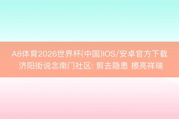 A8体育2026世界杯(中国)IOS/安卓官方下载 济阳街说念南门社区: 剪去隐患 擦亮祥瑞