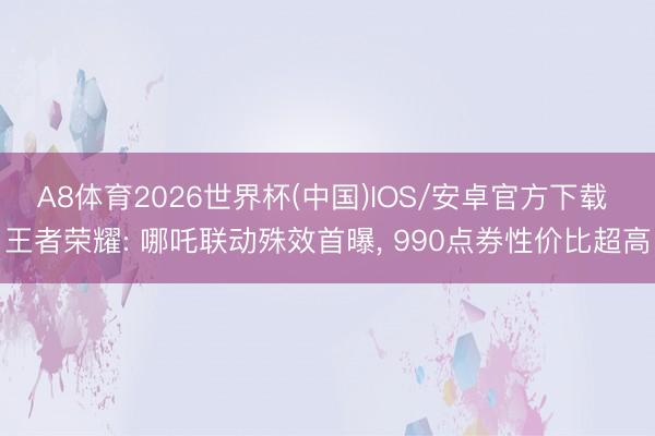 A8体育2026世界杯(中国)IOS/安卓官方下载 王者荣耀: 哪吒联动殊效首曝， 990点券性价比超高