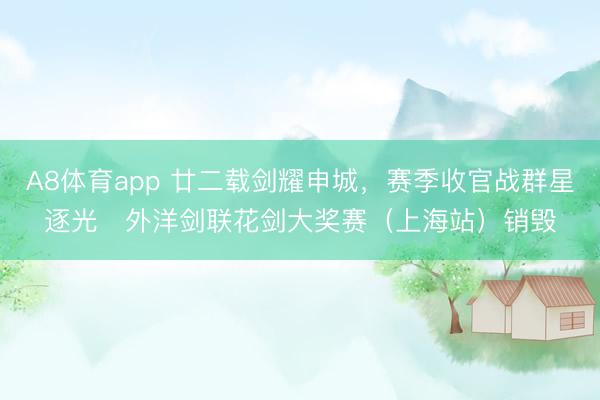 A8体育app 廿二载剑耀申城，赛季收官战群星逐光   外洋剑联花剑大奖赛（上海站）销毁