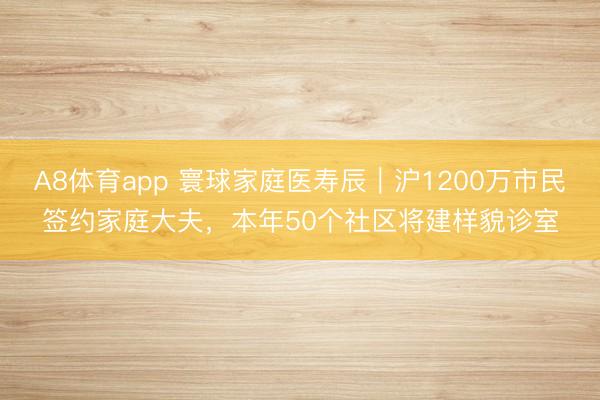 A8体育app 寰球家庭医寿辰｜沪1200万市民签约家庭大夫，本年50个社区将建样貌诊室