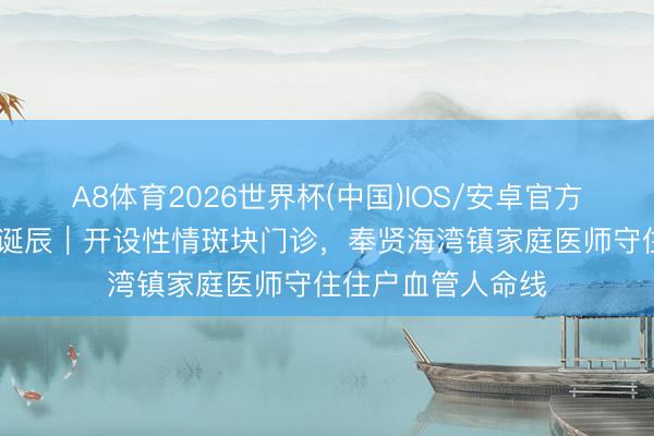 A8体育2026世界杯(中国)IOS/安卓官方下载 宇宙家庭医诞辰|开设性情斑块门诊,奉贤海湾镇家庭医师守住住户血管人命线