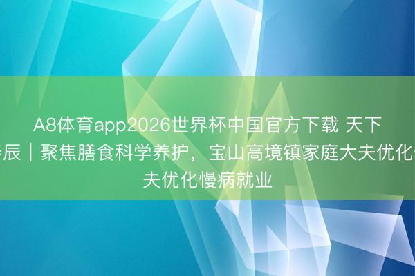 A8体育app2026世界杯中国官方下载 天下家庭医寿辰｜聚焦膳食科学养护，宝山高境镇家庭大夫优化慢病就业