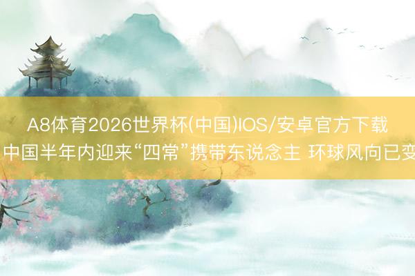 A8体育2026世界杯(中国)IOS/安卓官方下载 中国半年内迎来“四常”携带东说念主 环球风向已变