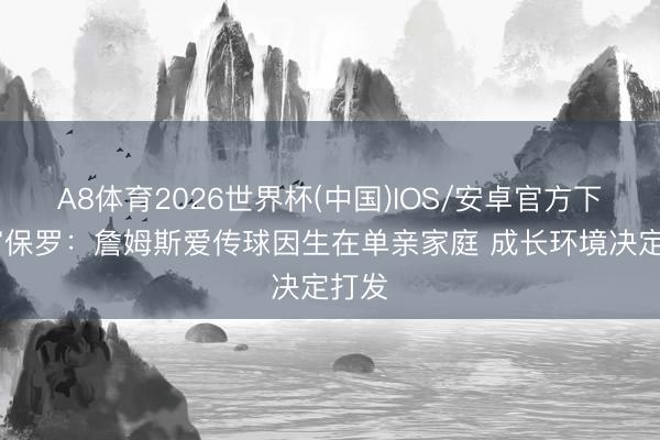 A8体育2026世界杯(中国)IOS/安卓官方下载 富保罗：詹姆斯爱传球因生在单亲家庭 成长环境决定打发