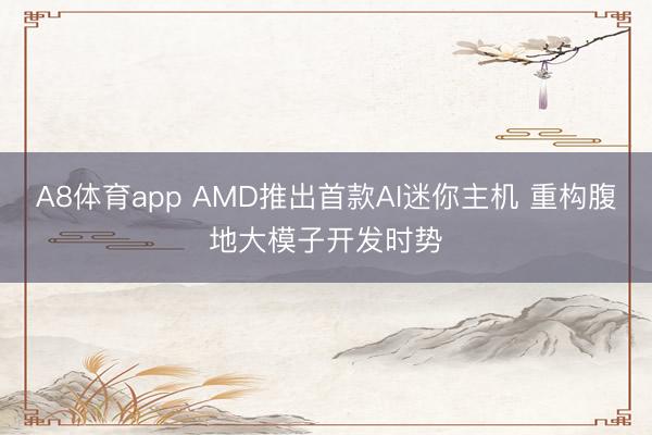 A8体育app AMD推出首款AI迷你主机 重构腹地大模子开发时势