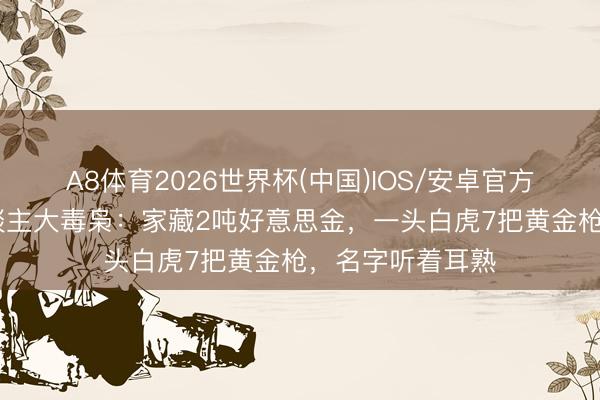 A8体育2026世界杯(中国)IOS/安卓官方下载 他是华东谈主大毒枭：家藏2吨好意思金，一头白虎7把黄金枪，名字听着耳熟