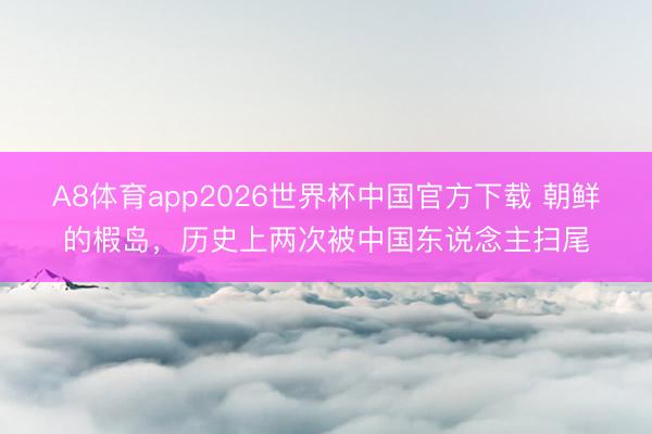 A8体育app2026世界杯中国官方下载 朝鲜的椵岛，历史上两次被中国东说念主扫尾