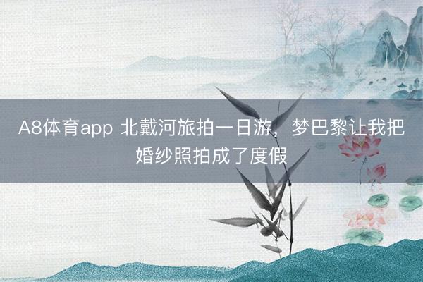 A8体育app 北戴河旅拍一日游，梦巴黎让我把婚纱照拍成了度假