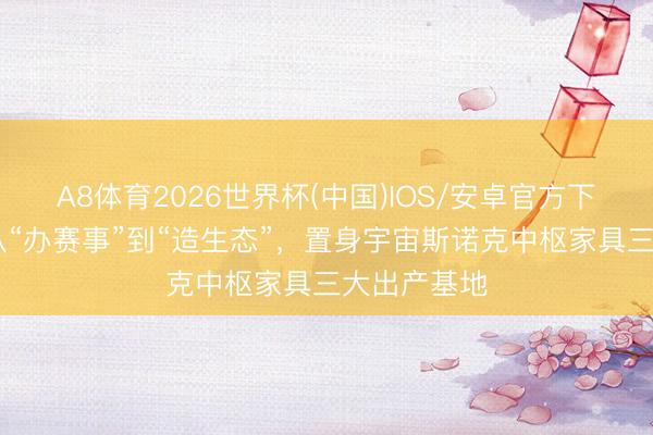 A8体育2026世界杯(中国)IOS/安卓官方下载 东莞：从“办赛事”到“造生态”，置身宇宙斯诺克中枢家具三大出产基地