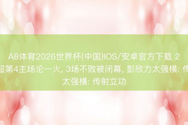 A8体育2026世界杯(中国)IOS/安卓官方下载 2-3! 中超第4主场沦一火， 3场不败被闭幕， 彭欣力太强横: 传射立功