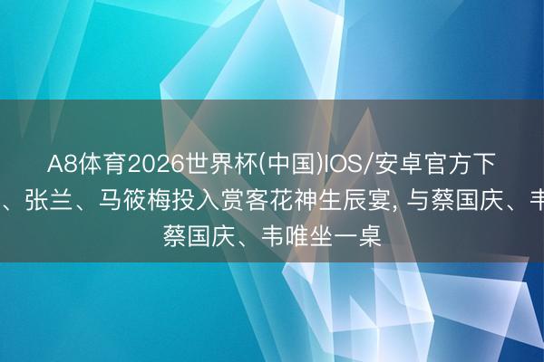 A8体育2026世界杯(中国)IOS/安卓官方下载 汪小菲、张兰、马筱梅投入赏客花神生辰宴， 与蔡国庆、韦唯坐一桌