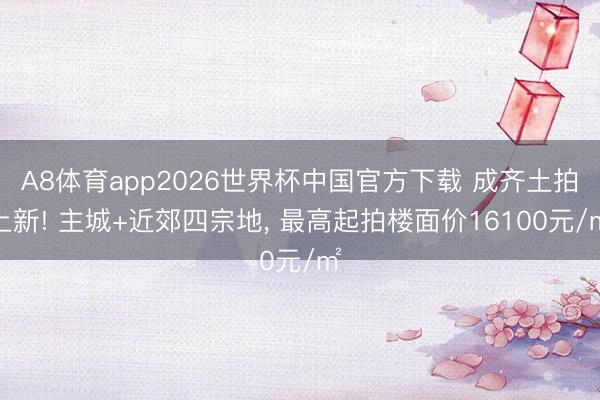 A8体育app2026世界杯中国官方下载 成齐土拍上新! 主城+近郊四宗地, 最高起拍楼面价16100元/㎡