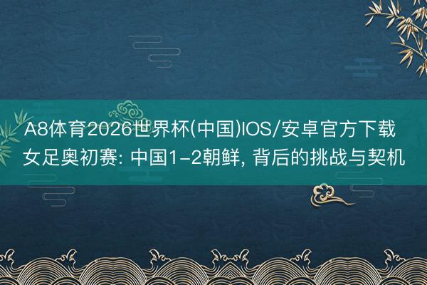 A8体育2026世界杯(中国)IOS/安卓官方下载 女足奥初赛: 中国1-2朝鲜, 背后的挑战与契机