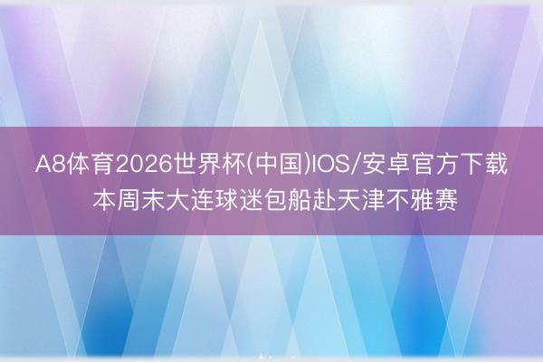 A8体育2026世界杯(中国)IOS/安卓官方下载 本周末大连球迷包船赴天津不雅赛