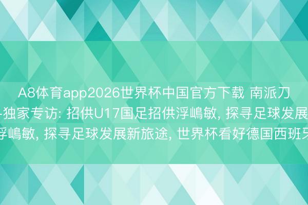 A8体育app2026世界杯中国官方下载 南派刀卫纵论足坛|麦超深度+独家专访: 招供U17国足招供浮嶋敏， 探寻足球发展新旅途， 世界杯看好德国西班牙争冠