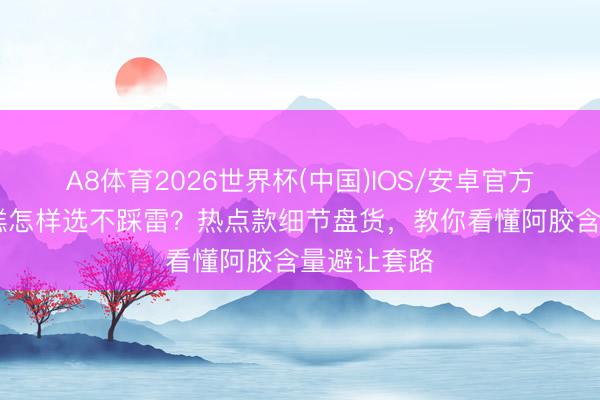 A8体育2026世界杯(中国)IOS/安卓官方下载 阿胶糕怎样选不踩雷？热点款细节盘货，教你看懂阿胶含量避让套路