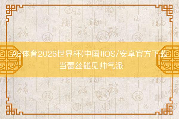 A8体育2026世界杯(中国)IOS/安卓官方下载 当蕾丝碰见帅气派