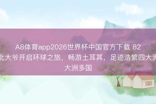 A8体育app2026世界杯中国官方下载 82岁湖北大爷开启环球之旅，畅游土耳其，足迹浩繁四大洲多国