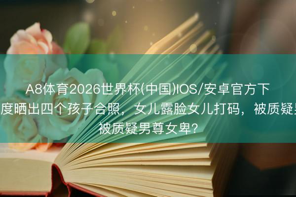 A8体育2026世界杯(中国)IOS/安卓官方下载 汪峰初度晒出四个孩子合照，女儿露脸女儿打码，被质疑男尊女卑？