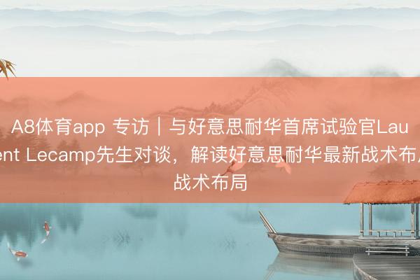 A8体育app 专访｜与好意思耐华首席试验官Laurent Lecamp先生对谈，解读好意思耐华最新战术布局