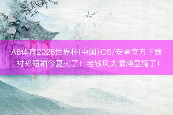 A8体育2026世界杯(中国)IOS/安卓官方下载 衬衫短袖今夏火了！老钱风太慵懒显耀了！