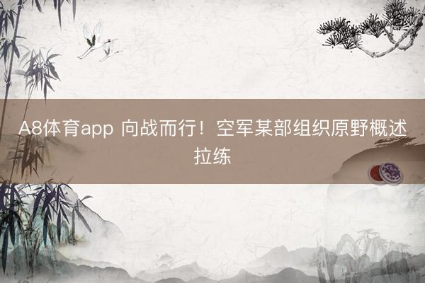A8体育app 向战而行！空军某部组织原野概述拉练
