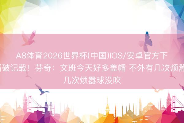 A8体育2026世界杯(中国)IOS/安卓官方下载 12帽破记载！芬奇：文班今天好多盖帽 不外有几次烦嚣球没吹