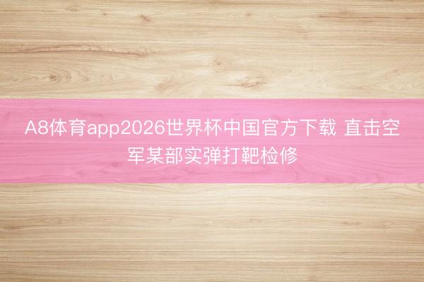A8体育app2026世界杯中国官方下载 直击空军某部实弹打靶检修