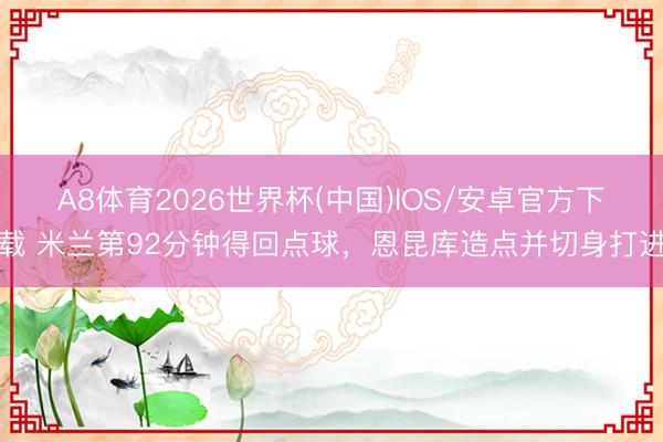 A8体育2026世界杯(中国)IOS/安卓官方下载 米兰第92分钟得回点球，恩昆库造点并切身打进