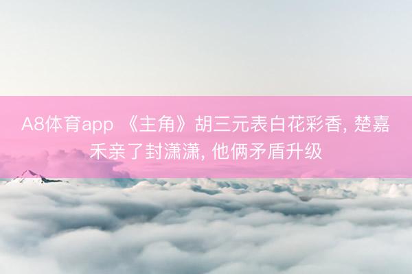 A8体育app 《主角》胡三元表白花彩香， 楚嘉禾亲了封潇潇， 他俩矛盾升级