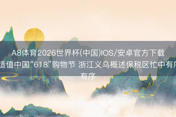 A8体育2026世界杯(中国)IOS/安卓官方下载 适值中国“618”购物节 浙江义乌概述保税区忙中有序