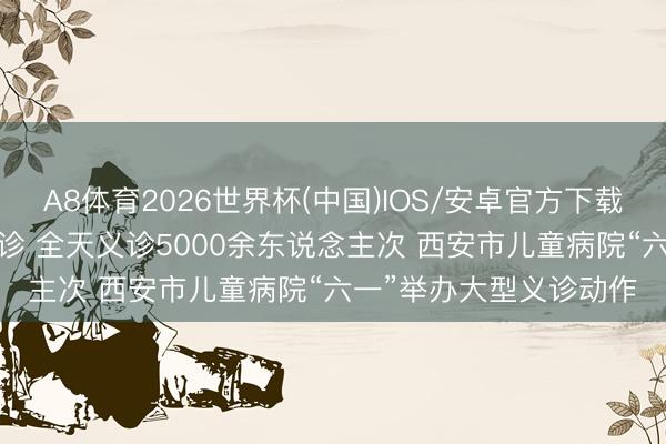 A8体育2026世界杯(中国)IOS/安卓官方下载 28个科室巨匠集体出诊 全天义诊5000余东说念主次 西安市儿童病院“六一”举办大型义诊动作