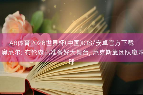 A8体育2026世界杯(中国)IOS/安卓官方下载 奥尼尔: 布伦森已准备好大舞台， 尼克斯靠团队赢球