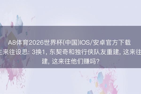 A8体育2026世界杯(中国)IOS/安卓官方下载 湖东说念主来往设思: 3换1， 东契奇和独行侠队友重建， 这来往他们赚吗?