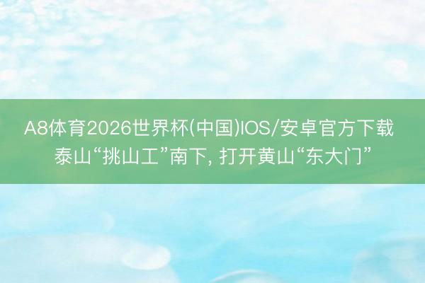 A8体育2026世界杯(中国)IOS/安卓官方下载 泰山“挑山工”南下， 打开黄山“东大门”