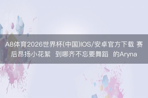 A8体育2026世界杯(中国)IOS/安卓官方下载 赛后昂扬小花絮  到哪齐不忘要舞蹈  的Aryna
