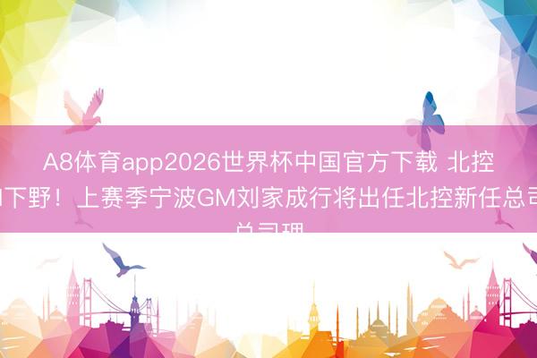 A8体育app2026世界杯中国官方下载 北控GM下野!上赛季宁波GM刘家成行将出任北控新任总司理