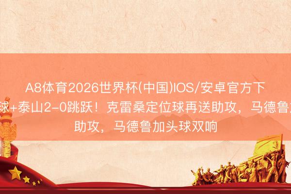 A8体育2026世界杯(中国)IOS/安卓官方下载 3分钟2球+泰山2-0跳跃！克雷桑定位球再送助攻，马德鲁加头球双响