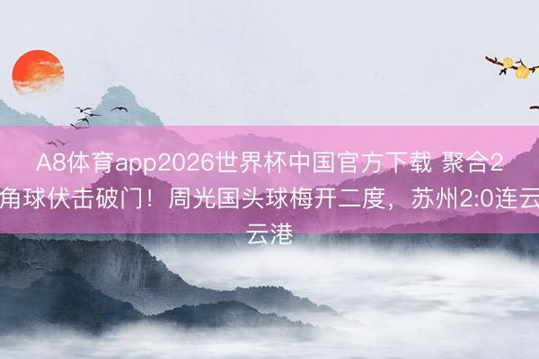A8体育app2026世界杯中国官方下载 聚合2个角球伏击破门！周光国头球梅开二度，苏州2:0连云港