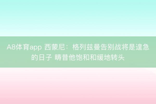 A8体育app 西蒙尼：格列兹曼告别战将是遑急的日子 畴昔他饱和和缓地转头